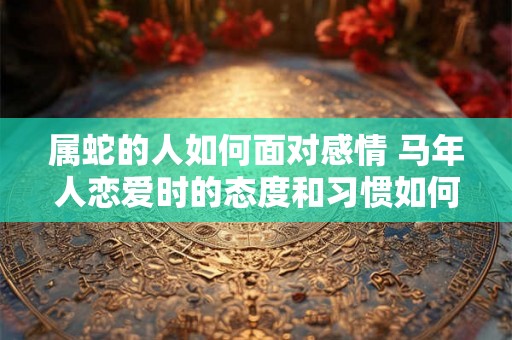 属蛇的人如何面对感情 马年人恋爱时的态度和习惯如何 属蛇的人如何面对感情 马年人恋爱时的态度和习惯如何