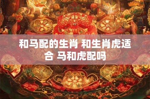 和马配的生肖 和生肖虎适合 马和虎配吗