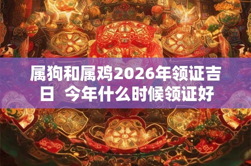 属狗和属鸡2026年领证吉日 今年什么时候领证好 属狗和属鸡2026年领证吉日 今年什么时候领证好