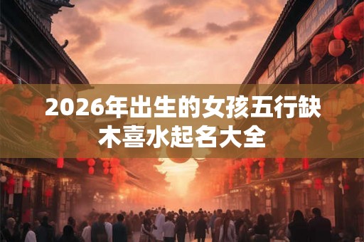 2026年出生的女孩五行缺木喜水起名大全