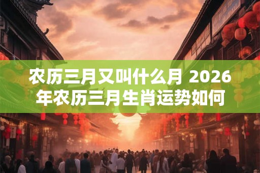 农历三月又叫什么月 2026年农历三月生肖运势如何