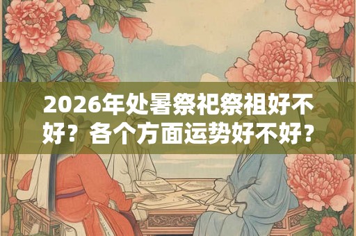 2026年处暑祭祀祭祖好不好？各个方面运势好不好？