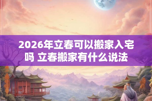 2026年立春可以搬家入宅吗 立春搬家有什么说法