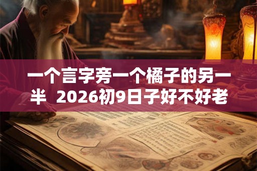 一个言字旁一个橘子的另一半  2026初9日子好不好老黄历查询