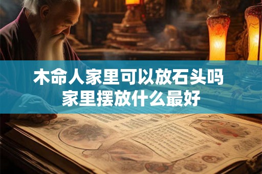 木命人家里可以放石头吗 家里摆放什么最好 木命人家里可以放石头吗 家里摆放什么最好