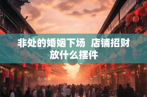 非处的婚姻下场  店铺招财放什么摆件