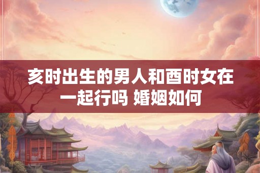 亥时出生的男人和酉时女在一起行吗 婚姻如何
