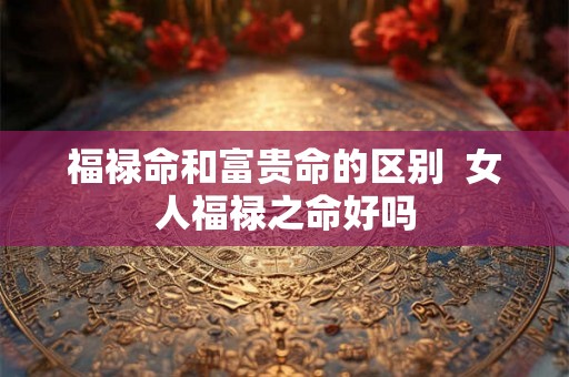福禄命和富贵命的区别 女人福禄之命好吗 福禄命和富贵命的区别 女人福禄之命好吗