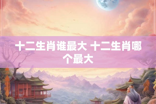 十二生肖谁最大 十二生肖哪个最大
