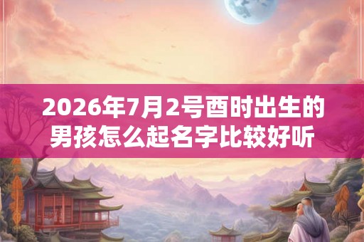 2026年7月2号酉时出生的男孩怎么起名字比较好听