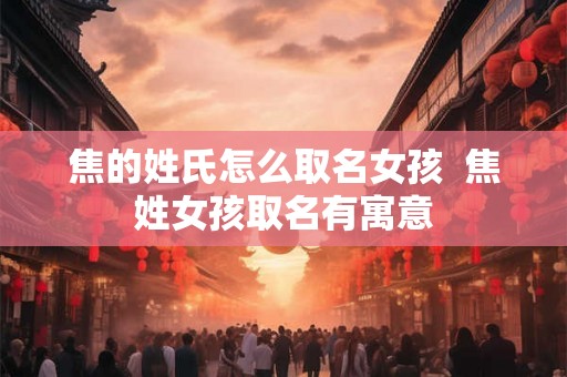 焦的姓氏怎么取名女孩  焦姓女孩取名有寓意