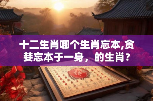 十二生肖哪个生肖忘本,贪婪忘本于一身，的生肖？