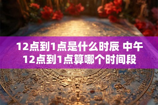 12点到1点是什么时辰 中午12点到1点算哪个时间段