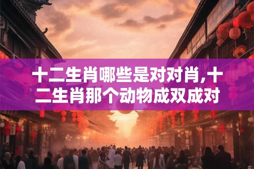 十二生肖哪些是对对肖,十二生肖那个动物成双成对