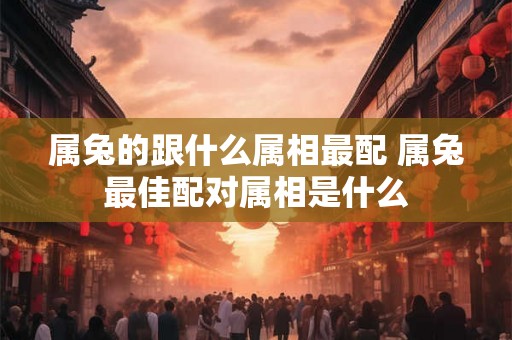 属兔的跟什么属相最配 属兔最佳配对属相是什么