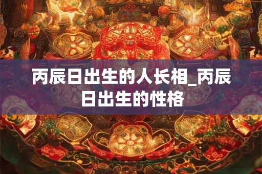 丙辰日出生的人长相_丙辰日出生的性格