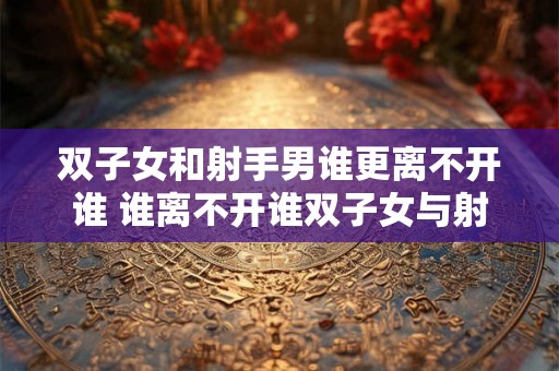 双子女和射手男谁更离不开谁 谁离不开谁双子女与射手男