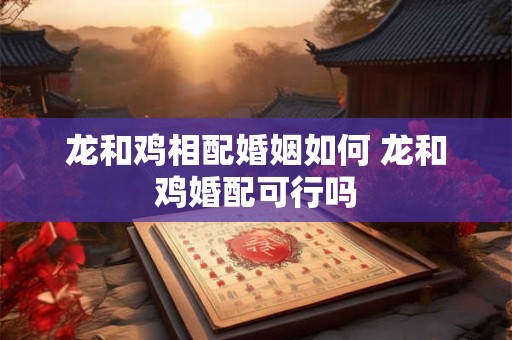 龙和鸡相配婚姻如何 龙和鸡婚配可行吗