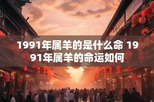 1991年属羊的是什么命 1991年属羊的命运如何 1991年属羊的是什么命 1991年属羊的命运如何