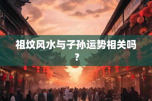祖坟风水与子孙运势相关吗？