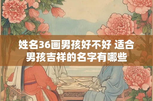 姓名36画男孩好不好 适合男孩吉祥的名字有哪些 姓名36画男孩好不好 适合男孩吉祥的名字有哪些