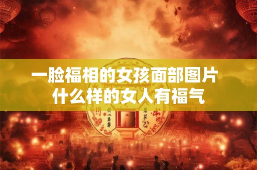 一脸福相的女孩面部图片 什么样的女人有福气 一脸福相的女孩面部图片 什么样的女人有福气