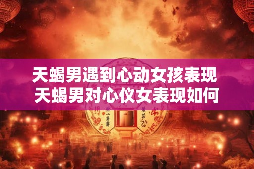 天蝎男遇到心动女孩表现 天蝎男对心仪女表现如何 天蝎男遇到心动女孩表现 天蝎男对心仪女表现如何