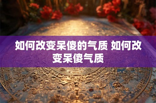 如何改变呆傻的气质 如何改变呆傻气质