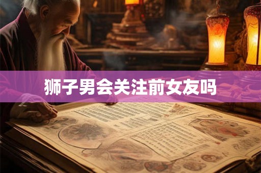 狮子男会关注前女友吗