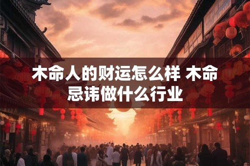 木命人的财运怎么样 木命忌讳做什么行业