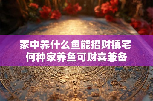 家中养什么鱼能招财镇宅 何种家养鱼可财喜兼备