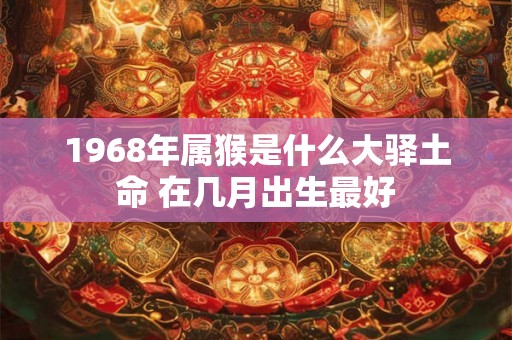 1968年属猴是什么大驿土命 在几月出生最好 1968年属猴是什么大驿土命 在几月出生最好