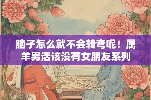 脑子怎么就不会转弯呢！属羊男活该没有女朋友系列