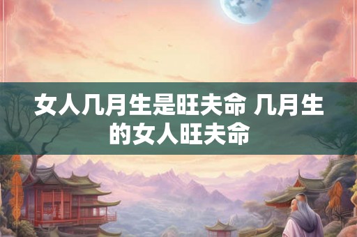 女人几月生是旺夫命 几月生的女人旺夫命