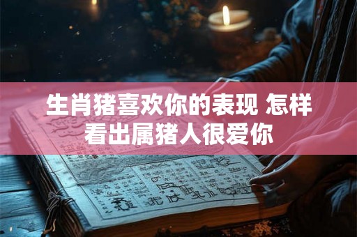 生肖猪喜欢你的表现 怎样看出属猪人很爱你 生肖猪喜欢你的表现 怎样看出属猪人很爱你