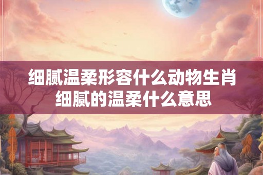 细腻温柔形容什么动物生肖 细腻的温柔什么意思 细腻温柔形容什么动物生肖 细腻的温柔什么意思