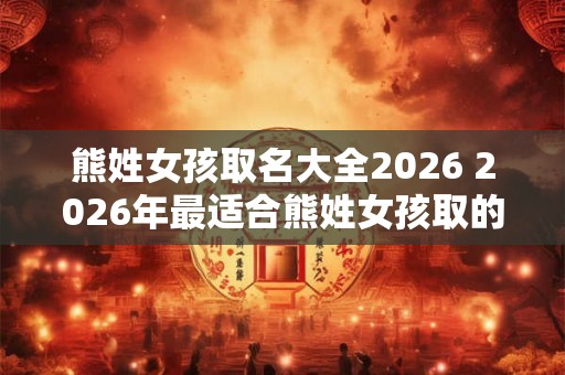 熊姓女孩取名大全2026 2026年最适合熊姓女孩取的名字有哪些