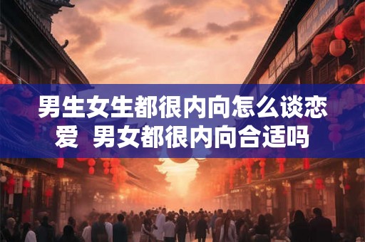 男生女生都很内向怎么谈恋爱  男女都很内向合适吗