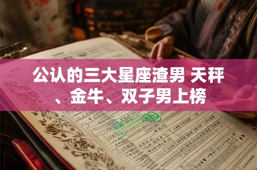公认的三大星座渣男 天秤、金牛、双子男上榜