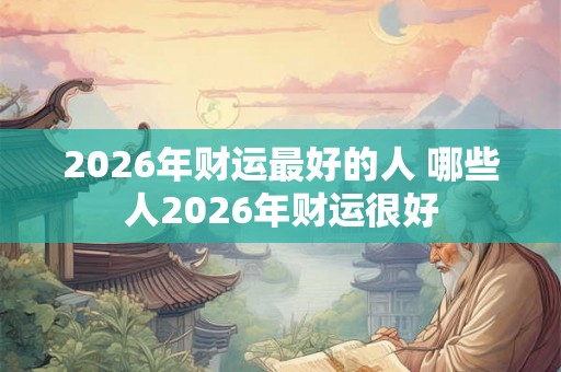 2026年财运最好的人 哪些人2026年财运很好 2026年财运最好的人 哪些人2026年财运很好