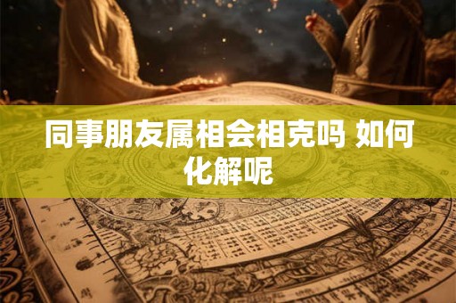 同事朋友属相会相克吗 如何化解呢