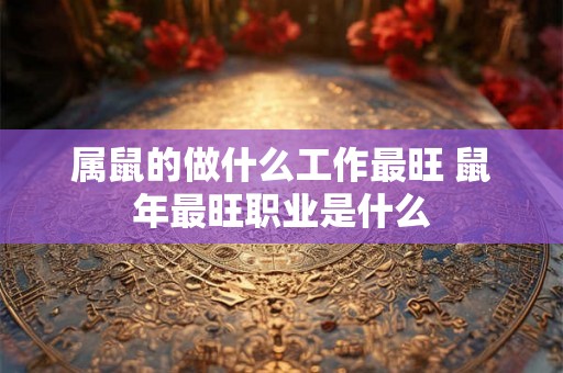 属鼠的做什么工作最旺 鼠年最旺职业是什么 属鼠的做什么工作最旺 鼠年最旺职业是什么
