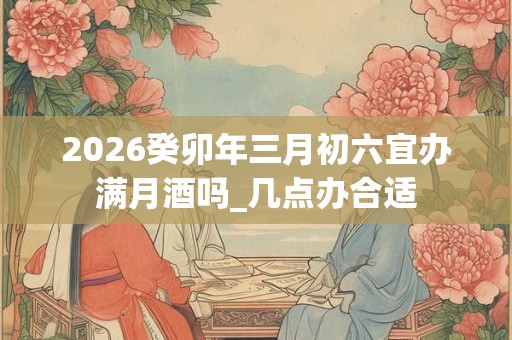 2026癸卯年三月初六宜办满月酒吗_几点办合适
