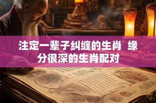 注定一辈子纠缠的生肖  缘分很深的生肖配对