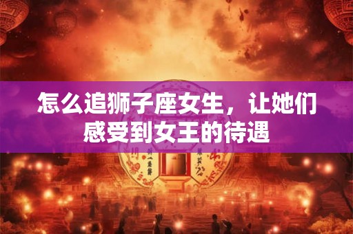 怎么追狮子座女生，让她们感受到女王的待遇