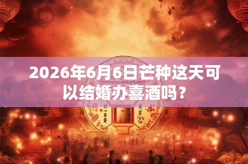 2026年6月6日芒种这天可以结婚办喜酒吗？