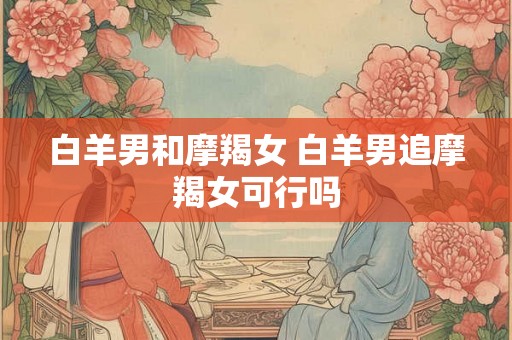 白羊男和摩羯女 白羊男追摩羯女可行吗