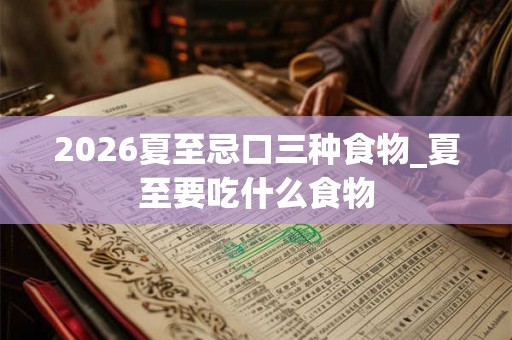 2026夏至忌口三种食物_夏至要吃什么食物