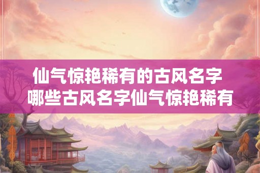 仙气惊艳稀有的古风名字 哪些古风名字仙气惊艳稀有