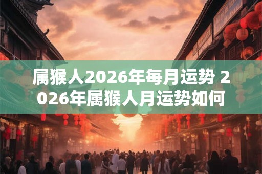 属猴人2026年每月运势 2026年属猴人月运势如何